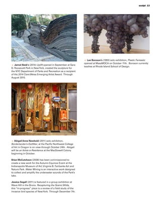 sculpt 13
Jarrod Beck’s (2014) Uplift opened in September at Sara
D. Roosevelt Park in NewYork, created the sculpture for
the NYC Department of Parks and Recreation as a recipient
of the 2014 Clare Weiss Emerging Artist Award. Through
August 2015.
Abigail Anne Newbold (2011) solo exhibition,
Borderlander’s Outﬁtter, at the Paciﬁc Northwest College
of Art in Oregon is on view through October 24th. Abigail
will be an Artist-in-Residence at the MacDowell Colony
beginning in October.
Brian McCutcheon (2008) has been commissioned to
create a new work for the Autumn Equinox Event at the
Indianapolis Museum of Art, Virginia B. Fairbanks Art and
Nature Park. Water Mining is an interactive work designed
to collect and amplify the underwater sounds of the Park’s
lake.
Jessica Segall (2011) is featured in a group exhibition at
Wave Hill in the Bronx. Recapturing the Scenic Wilds,
this “in-progress” piece is a review of a ﬁeld study of the
invasive bird species of NewYork. Through December 7th.
Lee Boroson’s (1993) solo exhibition, Plastic Fantastic
opened at MassMOCA on October 11th. Boroson currently
teaches at Rhode Island School of Design.
 