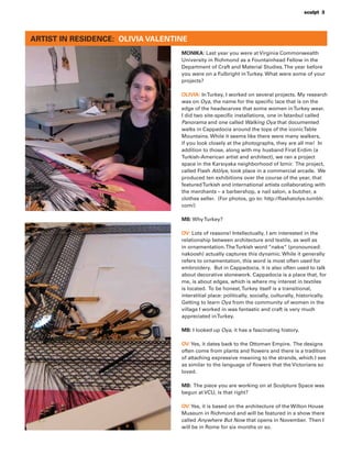 sculpt 3
MONIKA: Last year you were at Virginia Commonwealth
University in Richmond as a Fountainhead Fellow in the
Department of Craft and Material Studies.The year before
you were on a Fulbright inTurkey. What were some of your
projects?
OLIVIA: InTurkey, I worked on several projects. My research
was on Oya, the name for the speciﬁc lace that is on the
edge of the headscarves that some women inTurkey wear.
I did two site-speciﬁc installations, one in Istanbul called
Panorama and one called Walking Oya that documented
walks in Cappadocia around the tops of the iconicTable
Mountains. While it seems like there were many walkers,
if you look closely at the photographs, they are all me! In
addition to those, along with my husband Firat Erdim (a
Turkish-American artist and architect), we ran a project
space in the Karsıyaka neighborhood of Izmir. The project,
called Flash Atölye, took place in a commercial arcade. We
produced ten exhibitions over the course of the year, that
featuredTurkish and international artists collaborating with
the merchants – a barbershop, a nail salon, a butcher, a
clothes seller. (For photos, go to: http://ﬂashatolye.tumblr.
com/)
MB: WhyTurkey?
OV: Lots of reasons! Intellectually, I am interested in the
relationship between architecture and textile, as well as
in ornamentation.TheTurkish word “nakıs” (pronounced:
nakoosh) actually captures this dynamic. While it generally
refers to ornamentation, this word is most often used for
embroidery. But in Cappadocia, it is also often used to talk
about decorative stonework. Cappadocia is a place that, for
me, is about edges, which is where my interest in textiles
is located. To be honest,Turkey itself is a transitional,
interstitial place: politically, socially, culturally, historically.
Getting to learn Oya from the community of women in the
village I worked in was fantastic and craft is very much
appreciated inTurkey.
MB: I looked up Oya, it has a fascinating history.
OV:Yes, it dates back to the Ottoman Empire. The designs
often come from plants and ﬂowers and there is a tradition
of attaching expressive meaning to the strands, which I see
as similar to the language of ﬂowers that the Victorians so
loved.
MB: The piece you are working on at Sculpture Space was
begun at VCU, is that right?
OV:Yes, it is based on the architecture of the Wilton House
Museum in Richmond and will be featured in a show there
called Anywhere But Now that opens in November. Then I
will be in Rome for six months or so.
ARTIST IN RESIDENCE: OLIVIA VALENTINE
 