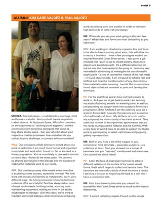 sculpt 5
ALUMNI: KIM CARR VALDEZ & PAUL VALDEZ
MONIKA: You both share -- in addition to a marriage, child
and house -- a studio. And you both create exquisitely
crafted objects. At Sculpture Space, AIRs often comment
on the experience of “working alone together,” and the
unconscious and conscious dialogues that occur as
they share studio space. Can you talk a bit about your
respective creative processes: how and when do you
collide, inspire, challenge, or connect with one another?
PAUL: Our processes collide whenever we talk about our
work to each other. I am much more formal and organized
in my ideas and work ethic. I must try, fail or succeed in a
linear progression. Kim is more likely to proceed in circular
or lateral way. Rarely do we cross paths. We connect
by sharing our failures in the process and the success of
making the materials work to our needs.
KIM: Our creative process often meets when one of us
is exploring a new process, especially in metal. We both
work with metals and identify as metalsmiths, but in very
different ways. So having someone to bounce technical
problems off is very helpful. Paul has always taken care
of most studio needs: building tables, sourcing tools,
maintaining equipment, making my time in the studio
much easier to manage! Over the years, we’ve tried to
maintain an honest dialogue when it comes to critiquing
work; we always push one another in order to maintain
high standards of both craft and design.
MB: Where do you see your work going in the next few
years? What ideas and forms are most compelling to you
right now?
KCV: I am working on developing a jewelry line and hope
to be able to have a casting setup soon, that will allow me
to set up a business. I have a few prototypes worked out
inspired from the Canal Street series. I was given a gift
of beads that I plan to use to create jewelry, decorative
objects and sculptures with. It’s a different direction for
me but one that I am excited to be going in. I am also very
interested in continuing to investigate the use of metallic
acrylic paint – a kind of counterfeit instead of the real metal
-- in found object molds. I am intrigued by what is real and
artiﬁcial and how the transformation of any object into a
false material creates meaning. I would like to reintroduce
found objects that are recreated in paint as I develop this
technique.
PV: For the past three years I have not had a studio to
work in. As I gear up to get back to work, I am reviving
my study of pouring vessels (or watering cans) as well as
just pounding out copper sheet into sculptural forms as a
progression of the Artifacts. I see the watering cans are a
study in formal skill, basically the planning and execution
of a traditional craft form. My Artifacts (a term I use for
my sculpture) are more a study of my hand at work. They
come out in more of an unplanned, spontaneous way as
my hands manipulate the material and the hammer. With
a new body of work I hope to be able to support my studio
work by participating in select craft shows and pursuing
gallery representation.
MB: Both of you have a bit of the magpie in you,
sometimes I think all artists – especially sculptors – are
collectors at heart. Paul, you showed me a bucket of
hammers that you “rescued,” transformed and made new.
Can you tell me about these?
PV: I alter the face of a ball peen hammer to achieve
different patterns on the surface of my raised vessel
forms, that’s why I began to collect and restore them. The
hammers are not really a body of work but more a hobby,
I see it as a mission to help bring life back to a tool that I
have a connection with.
MB: Kim, I am drawn to the rules you created for
yourself for the Canal Street series as much as the objects
themselves.
KCV: I started collecting objects I found on the streets
 