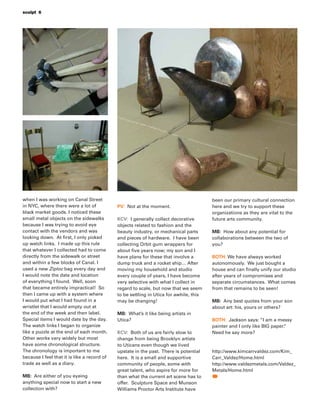 sculpt 6
when I was working on Canal Street
in NYC, where there were a lot of
black market goods. I noticed these
small metal objects on the sidewalks
because I was trying to avoid eye
contact with the vendors and was
looking down. At ﬁrst, I only picked
up watch links. I made up this rule
that whatever I collected had to come
directly from the sidewalk or street
and within a few blocks of Canal. I
used a new Ziploc bag every day and
I would note the date and location
of everything I found. Well, soon
that became entirely impractical! So
then I came up with a system where
I would put what I had found in a
wristlet that I would empty out at
the end of the week and then label.
Special items I would date by the day.
The watch links I began to organize
like a puzzle at the end of each month.
Other works vary widely but most
have some chronological structure.
The chronology is important to me
because I feel that it is like a record of
trade as well as a diary.
MB: Are either of you eyeing
anything special now to start a new
collection with?
PV: Not at the moment.
KCV: I generally collect decorative
objects related to fashion and the
beauty industry, or mechanical parts
and pieces of hardware. I have been
collecting Orbit gum wrappers for
about ﬁve years now; my son and I
have plans for these that involve a
dump truck and a rocket ship… After
moving my household and studio
every couple of years, I have become
very selective with what I collect in
regard to scale, but now that we seem
to be settling in Utica for awhile, this
may be changing!
MB: What’s it like being artists in
Utica?
KCV: Both of us are fairly slow to
change from being Brooklyn artists
to Uticans even though we lived
upstate in the past. There is potential
here. It is a small and supportive
community of people, some with
great talent, who aspire for more for
than what the current art scene has to
offer. Sculpture Space and Munson
Williams Proctor Arts Institute have
been our primary cultural connection
here and we try to support these
organizations as they are vital to the
future arts community.
MB: How about any potential for
collaborations between the two of
you?
BOTH: We have always worked
autonomously. We just bought a
house and can ﬁnally unify our studio
after years of compromises and
separate circumstances. What comes
from that remains to be seen!
MB: Any best quotes from your son
about art: his, yours or others?
BOTH: Jackson says: “I am a messy
painter and I only like BIG paper.”
Need he say more?
http://www.kimcarrvaldez.com/Kim_
Carr_Valdez/Home.html
http://www.valdezmetals.com/Valdez_
Metals/Home.html
 