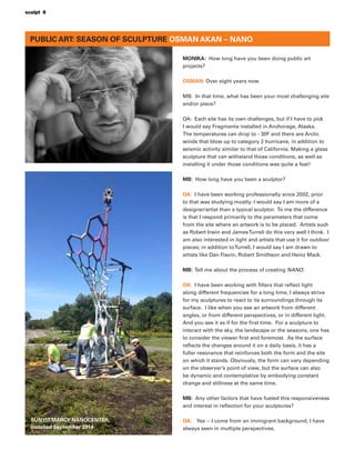 PUBLIC ART: SEASON OF SCULPTURE OSMAN AKAN – NANO
MONIKA: How long have you been doing public art
projects?
OSMAN: Over eight years now.
MB: In that time, what has been your most challenging site
and/or piece?
OA: Each site has its own challenges, but if I have to pick
I would say Fragmenta installed in Anchorage, Alaska.
The temperatures can drop to - 30F and there are Arctic
winds that blow up to category 2 hurricane, in addition to
seismic activity similar to that of California. Making a glass
sculpture that can withstand those conditions, as well as
installing it under those conditions was quite a feat!
MB: How long have you been a sculptor?
OA: I have been working professionally since 2002, prior
to that was studying mostly. I would say I am more of a
designer/artist than a typical sculptor. To me the difference
is that I respond primarily to the parameters that come
from the site where an artwork is to be placed. Artists such
as Robert Irwin and JamesTurrell do this very well I think. I
am also interested in light and artists that use it for outdoor
pieces; in addition toTurrell, I would say I am drawn to
artists like Dan Flavin, Robert Smithson and Heinz Mack.
MB: Tell me about the process of creating NANO.
OA: I have been working with ﬁlters that reﬂect light
along different frequencies for a long time, I always strive
for my sculptures to react to its surroundings through its
surface. I like when you see an artwork from different
angles, or from different perspectives, or in different light.
And you see it as if for the ﬁrst time. For a sculpture to
interact with the sky, the landscape or the seasons, one has
to consider the viewer ﬁrst and foremost. As the surface
reﬂects the changes around it on a daily basis, it has a
fuller resonance that reinforces both the form and the site
on which it stands. Obviously, the form can vary depending
on the observer’s point of view, but the surface can also
be dynamic and contemplative by embodying constant
change and stillness at the same time.
MB: Any other factors that have fueled this responsiveness
and interest in reﬂection for your sculptures?
OA: Yes -- I come from an immigrant background, I have
always seen in multiple perspectives.
SUNYIT-MARCY NANOCENTER,
installed September 2014
sculpt 8
 