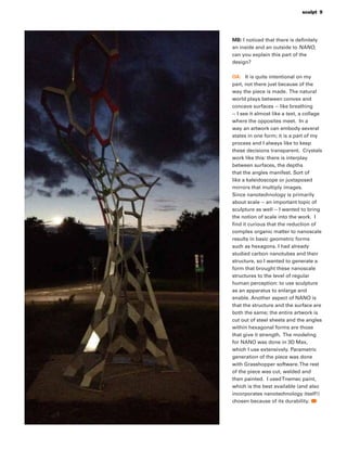 sculpt 9
MB: I noticed that there is deﬁnitely
an inside and an outside to NANO,
can you explain this part of the
design?
OA: It is quite intentional on my
part, not there just because of the
way the piece is made. The natural
world plays between convex and
concave surfaces -- like breathing
-- I see it almost like a text, a collage
where the opposites meet. In a
way an artwork can embody several
states in one form; it is a part of my
process and I always like to keep
these decisions transparent. Crystals
work like this: there is interplay
between surfaces, the depths
that the angles manifest. Sort of
like a kaleidoscope or juxtaposed
mirrors that multiply images.
Since nanotechnology is primarily
about scale -- an important topic of
sculpture as well -- I wanted to bring
the notion of scale into the work. I
ﬁnd it curious that the reduction of
complex organic matter to nanoscale
results in basic geometric forms
such as hexagons. I had already
studied carbon nanotubes and their
structure, so I wanted to generate a
form that brought these nanoscale
structures to the level of regular
human perception: to use sculpture
as an apparatus to enlarge and
enable. Another aspect of NANO is
that the structure and the surface are
both the same; the entire artwork is
cut out of steel sheets and the angles
within hexagonal forms are those
that give it strength. The modeling
for NANO was done in 3D Max,
which I use extensively. Parametric
generation of the piece was done
with Grasshopper software.The rest
of the piece was cut, welded and
then painted. I usedTnemec paint,
which is the best available (and also
incorporates nanotechnology itself!)
chosen because of its durability.
 