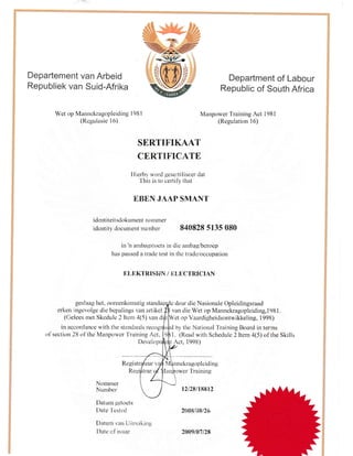 Departement van Arbeid
Republiek van Suid-Afrika
Department of Labour
Republic of South Africa
Manpower Training Act 1981
(Regulation 16)
SERTIFIKAAT
CERTIFICATE
llierbll worcl gesertifiseer dat
This is to certify that
EBEN JAAP SMANT
i dent iteit sdokument llolntn€r
identity docurrient number 840828 5135 080
in 'n anrbagstoets in die arnbag,/beroep
has passed a tradc test in the trade/occupation
ELEKTRTSIdN / ELECTRICIAN
geslaag het, ooreenkornstig stanclaa deur die Nasionale Opleidingsraad
erker, ingevolge die bepalings van artikel van clie Wet op Mannekragopleiding,l98l,
(Celees met Skedule 2 ltun 4(5) van di
'et
op Vaardigheidsontwikkeling, 1 998)
by tire National Training Board in tennsin accordance with the standards recog
of section 28 of the Manpower'fraining Act. l. (Read u,ith Schedule 2 Itern 4(5) of the Skills
Deve t Act, 1998)
Regist nekragopleiding
R r Training
Wet op Mannekragopleiding 1981
(Regulasie 16)
Nommer
Nurnber
Datum getoots
Date I'cstetl
Datun, van Uireiiiing
Dalc of issue
12128t18812
2{}08,'i}S126
2009t01t28
 