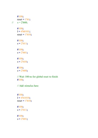 #100;
reset = 1'b1;
// s = 2'b00;
#100;
I = 4'b0101;
reset = 1'b10;
#100;
s = 2'b11;
#100;
s = 2'b01;
#100;
s = 2'b10;
#100;
s = 2'b00;
// Wait 100 ns for global reset to finish
#100;
// Add stimulus here
#100;
I = 4'b1010;
reset = 1'b10;
#100;
s = 2'b11;
#100;
s = 2'b01;
 