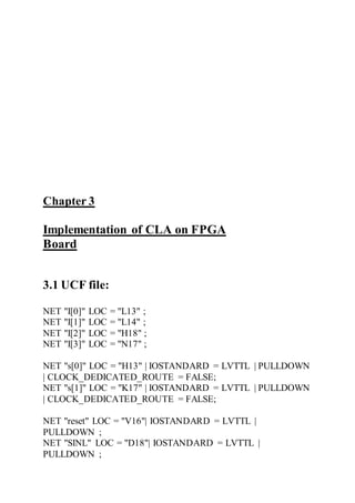 Chapter 3
Implementation of CLA on FPGA
Board
3.1 UCF file:
NET "I[0]" LOC = "L13" ;
NET "I[1]" LOC = "L14" ;
NET "I[2]" LOC = "H18" ;
NET "I[3]" LOC = "N17" ;
NET "s[0]" LOC = "H13" | IOSTANDARD = LVTTL | PULLDOWN
| CLOCK_DEDICATED_ROUTE = FALSE;
NET "s[1]" LOC = "K17" | IOSTANDARD = LVTTL | PULLDOWN
| CLOCK_DEDICATED_ROUTE = FALSE;
NET "reset" LOC = "V16"| IOSTANDARD = LVTTL |
PULLDOWN ;
NET "SINL" LOC = "D18"| IOSTANDARD = LVTTL |
PULLDOWN ;
 
