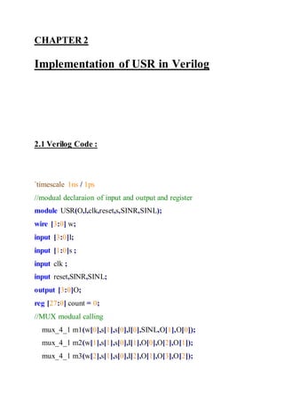 CHAPTER 2
Implementation of USR in Verilog
2.1 Verilog Code :
`timescale 1ns / 1ps
//modual declaraion of input and output and register
module USR(O,I,clk,reset,s,SINR,SINL);
wire [3:0] w;
input [3:0]I;
input [1:0]s ;
input clk ;
input reset,SINR,SINL;
output [3:0]O;
reg [27:0] count = 0;
//MUX modual calling
mux_4_1 m1(w[0],s[1],s[0],I[0],SINL,O[1],O[0]);
mux_4_1 m2(w[1],s[1],s[0],I[1],O[0],O[2],O[1]);
mux_4_1 m3(w[2],s[1],s[0],I[2],O[1],O[3],O[2]);
 