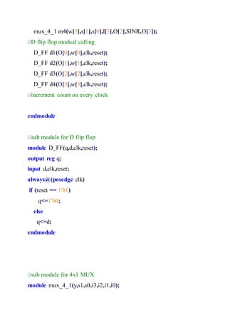 mux_4_1 m4(w[3],s[1],s[0],I[3],O[2],SINR,O[3]);
//D flip flop modual calling
D_FF d1(O[0],w[0],clk,reset);
D_FF d2(O[1],w[1],clk,reset);
D_FF d3(O[2],w[2],clk,reset);
D_FF d4(O[3],w[3],clk,reset);
//increment count on every clock
endmodule
//sub module for D flip flop
module D_FF(q,d,clk,reset);
output reg q;
input d,clk,reset;
always@(posedge clk)
if (reset == 1'b1)
q<=1'b0;
else
q<=d;
endmodule
//sub module for 4x1 MUX
module mux_4_1(y,s1,s0,i3,i2,i1,i0);
 