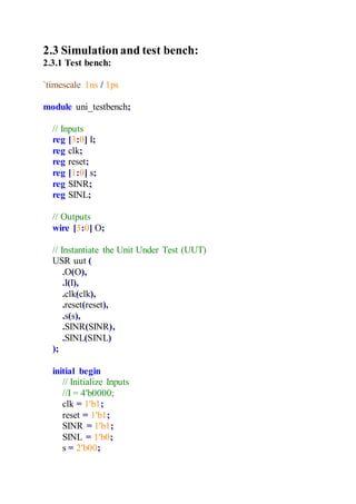 2.3 Simulationand test bench:
2.3.1 Test bench:
`timescale 1ns / 1ps
module uni_testbench;
// Inputs
reg [3:0] I;
reg clk;
reg reset;
reg [1:0] s;
reg SINR;
reg SINL;
// Outputs
wire [3:0] O;
// Instantiate the Unit Under Test (UUT)
USR uut (
.O(O),
.I(I),
.clk(clk),
.reset(reset),
.s(s),
.SINR(SINR),
.SINL(SINL)
);
initial begin
// Initialize Inputs
//I = 4'b0000;
clk = 1'b1;
reset = 1'b1;
SINR = 1'b1;
SINL = 1'b0;
s = 2'b00;
 