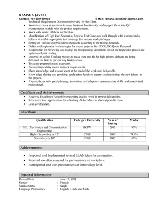 RAMSHA JAVED
Contact: +91 8007400703 E-Mail: ramsha.javed3091@gmail.com
Technical Requirement Document) provided by the Client.
 Wrote test cases as scenarios to cover business functionality and mapped them into QC
requirements module with the project requirements.
 Work with onsite offshore architecture.
 Identification of High level Scenarios, Review Test Cases and walk through with external stake
holders to enable appropriate test coverage for various work packages.
 Setting up various test procedures/standards according to the testing demands.
 Define and implement test strategies for major projects like EDGE,ISO,Quote Proposal
 Responsible for reviewing and issuing the test planning documents for all the regression phases like
system and pilot testing.
 Involved in defect Tracking process to make sure that fix for high priority defects are being
delivered on time to prevent any business loss.
 Test case preparation and execution.
 Prepare traceability matrix to track requirements.
 Share knowledge and lessons learnt at the end of the work-unit deliverable.
 Knowledge sharing and providing application hands on support and mentoring the new joiners in
the project.
 A team player with good planning, innovative and adaptive communication skills and a motivated
professional.
Certificate and Achievements:
 Received Excellence Award for presenting quality work in project deliverables.
 Received client appreciation for submitting deliverables in shortest possible time.
 Lean certification.
Education:
Qualification College / University Year of
Passing
Marks
B.E. (Electronics and Communication
Engineering)
RGPV 2013 80%
Higher Secondary or 12th
CBSE 2009 74.6%
Secondary or 10th
CBSE 2007 83%
Achievements:
 Proposed and Implemented several LEAN ideas for automation.
 Received excellence award for performance at workplace.
 Participated and won presentations at Intercollege level.
Personal Information:
Date of Birth : June 15, 1991
Gender : Female
Marital Status : Single
Language Proficiency : English, Hindi and Urdu
 