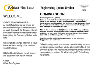 FEBRUARY EDITION
DATE 2/01/15
ISSUE
2
Behind the Lens Engineering Update Version
WELCOME
Q-SEE TEAM MEMBERS:
As most of you know we are striving for
new and better things to make our compa-
ny great. One is with the Company Internal
Newsletter. Well Q-Behind the Lens is help-
ing in getting the Engineering Update up-to-
date.
We going to be adding a little more of visual
interaction for those of you that need that
visual stimulation.
Q-Behind the Lens hopes you will enjoy it
and let us know how we can improve.
Gordon
Q-See Tech Engineer.
COMING SOON:
Some of us in both Support and Engineering are working to Ar-
chive all the answers in the KnowledgeBase. This is to see if
there is some need to update the answers or just designate them
for specific models. Please note some answers will change or be
split into two or combined into one.
This is due to change of GUI (Menus) of the DVRs, app updates,
multiple answers, or technology. Since this is a big undertaking
and there is more than 1500 plus answers that are live, please
bear with us and thank you for your patience.
You also maybe seeing a change in some of our answers.
Suggestions are welcome.
Knowledgebase Upkeep
Q-See is coming up with more innovate ideas with selling our prod-
uct. We are gaining more focus with the plementation of the Q-See
product in Europe. This means our support partner, Dutec, will have
more work cut out for them. We will be putting in QT Series Analog
HD systems.
 