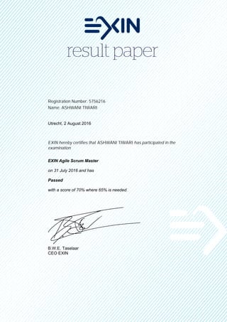 Registration Number: 5756216
Name: ASHWANI TIWARI
Utrecht, 2 August 2016
EXIN hereby certifies that ASHWANI TIWARI has participated in the
examination
EXIN Agile Scrum Master
on 31 July 2016 and has
Passed
with a score of 70% where 65% is needed.
B.W.E. Taselaar
CEO EXIN
 