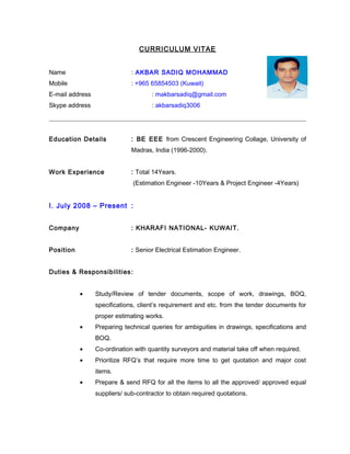 CURRICULUM VITAE 
Name : AKBAR SADIQ MOHAMMAD 
Mobile : +965 65854503 (Kuwait) 
E-mail address : makbarsadiq@gmail.com 
Skype address : akbarsadiq3006 
Education Details : BE EEE from Crescent Engineering Collage, University of 
Madras, India (1996-2000). 
Work Experience : Total 14Years. 
(Estimation Engineer -10Years & Project Engineer -4Years) 
I. July 2008 – Present : 
Company : KHARAFI NATIONAL- KUWAIT. 
Position : Senior Electrical Estimation Engineer. 
Duties & Responsibilities : 
· Study/Review of tender documents, scope of work, drawings, BOQ, 
specifications, client’s requirement and etc. from the tender documents for 
proper estimating works. 
· Preparing technical queries for ambiguities in drawings, specifications and 
BOQ. 
· Co-ordination with quantity surveyors and material take off when required. 
· Prioritize RFQ’s that require more time to get quotation and major cost 
items. 
· Prepare & send RFQ for all the items to all the approved/ approved equal 
suppliers/ sub-contractor to obtain required quotations. 
 