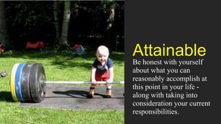 Attainable
Be honest with yourself
about what you can
reasonably accomplish at
this point in your life -
along with taking into
consideration your current
responsibilities.
 