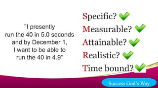 “I presently
run the 40 in 5.0 seconds
and by December 1,
I want to be able to
run the 40 in 4.9”
Specific?
Measurable?
Attainable?
Realistic?
Time bound?
Success God’s Way
 