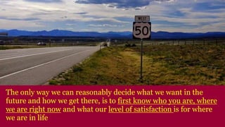 The only way we can reasonably decide what we want in the
future and how we get there, is to first know who you are, where
we are right now and what our level of satisfaction is for where
we are in life
 