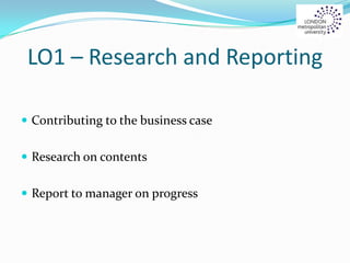 LO1 – Research and Reporting
 Contributing to the business case
 Research on contents
 Report to manager on progress
 