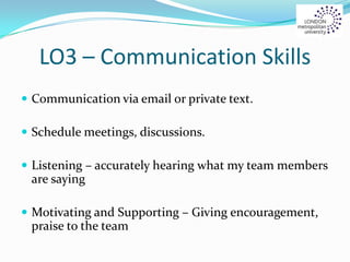 LO3 – Communication Skills
 Communication via email or private text.
 Schedule meetings, discussions.
 Listening – accurately hearing what my team members
are saying
 Motivating and Supporting – Giving encouragement,
praise to the team
 