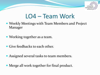 LO4 – Team Work
 Weekly Meetings with Team Members and Project
Manager
 Working together as a team.
 Give feedbacks to each other.
 Assigned several tasks to team members.
 Merge all work together for final product.
 