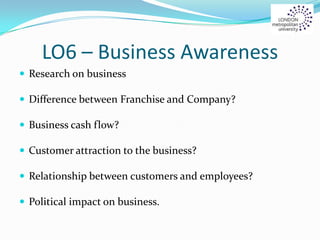 LO6 – Business Awareness
 Research on business
 Difference between Franchise and Company?
 Business cash flow?
 Customer attraction to the business?
 Relationship between customers and employees?
 Political impact on business.
 