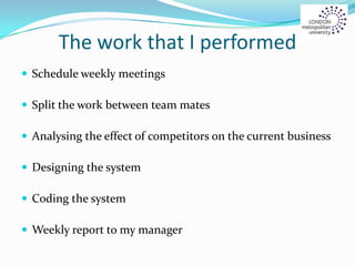 The work that I performed
 Schedule weekly meetings
 Split the work between team mates
 Analysing the effect of competitors on the current business
 Designing the system
 Coding the system
 Weekly report to my manager
 