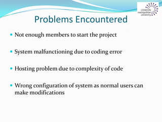 Problems Encountered
 Not enough members to start the project
 System malfunctioning due to coding error
 Hosting problem due to complexity of code
 Wrong configuration of system as normal users can
make modifications
 