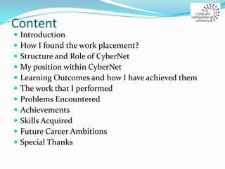 Content
 Introduction
 How I found the work placement?
 Structure and Role of CyberNet
 My position within CyberNet
 Learning Outcomes and how I have achieved them
 The work that I performed
 Problems Encountered
 Achievements
 Skills Acquired
 Future Career Ambitions
 Special Thanks
 