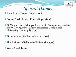 Special Thanks
Alan Stuart (Project Supervisor)
Seema Patel (Second Project Supervisor)
Dr Yanguo Jing (Principal Lecturer in Computing, Lead for
the WOW Agency, Student Enterprise Coordinator,
University Teaching Fellow)
Dr. Yong Xue (Reader in Computation)
Shani Moncrieffe Plentie (Project Manager)
Work Portal Team
 
