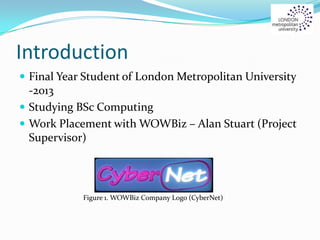 Introduction
 Final Year Student of London Metropolitan University
-2013
 Studying BSc Computing
 Work Placement with WOWBiz – Alan Stuart (Project
Supervisor)
Figure 1. WOWBiz Company Logo (CyberNet)
 