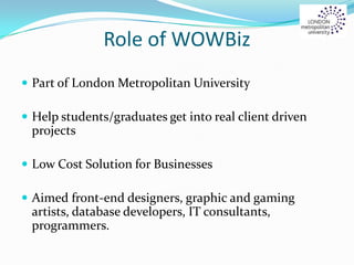Role of WOWBiz
 Part of London Metropolitan University
 Help students/graduates get into real client driven
projects
 Low Cost Solution for Businesses
 Aimed front-end designers, graphic and gaming
artists, database developers, IT consultants,
programmers.
 