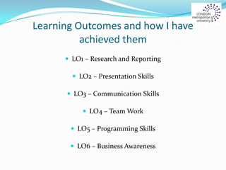 Learning Outcomes and how I have
achieved them
 LO1 – Research and Reporting
 LO2 – Presentation Skills
 LO3 – Communication Skills
 LO4 – Team Work
 LO5 – Programming Skills
 LO6 – Business Awareness
 