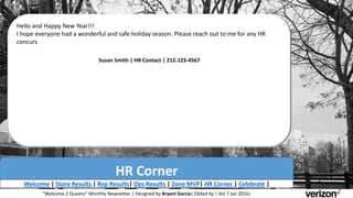 HR Corner
Hello and Happy New Year!!!
I hope everyone had a wonderful and safe holiday season. Please reach out to me for any HR
concurs.
Susan Smith | HR Contact | 212-123-4567
Welcome | Store Results | Rep Results| Ops Results | Zone MVP| HR Corner | Celebrate |
“Welcome 2 Queens” Monthly Newsletter | Designed by Bryant Garcia| Edited by | Vol 7 Jan 2016|
 