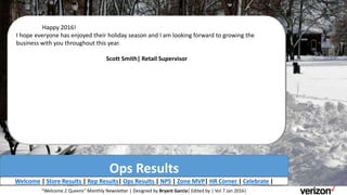 Ops Results
Welcome | Store Results | Rep Results| Ops Results | NPS | Zone MVP| HR Corner | Celebrate |
Happy 2016!
I hope everyone has enjoyed their holiday season and I am looking forward to growing the
business with you throughout this year.
Scott Smith| Retail Supervisor
“Welcome 2 Queens” Monthly Newsletter | Designed by Bryant Garcia| Edited by | Vol 7 Jan 2016|
 