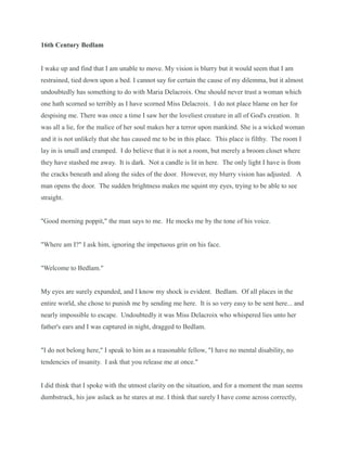 16th Century Bedlam
I wake up and find that I am unable to move. My vision is blurry but it would seem that I am
restrained, tied down upon a bed. I cannot say for certain the cause of my dilemma, but it almost
undoubtedly has something to do with Maria Delacroix. One should never trust a woman which
one hath scorned so terribly as I have scorned Miss Delacroix. I do not place blame on her for
despising me. There was once a time I saw her the loveliest creature in all of God's creation. It
was all a lie, for the malice of her soul makes her a terror upon mankind. She is a wicked woman
and it is not unlikely that she has caused me to be in this place. This place is filthy. The room I
lay in is small and cramped. I do believe that it is not a room, but merely a broom closet where
they have stashed me away. It is dark. Not a candle is lit in here. The only light I have is from
the cracks beneath and along the sides of the door. However, my blurry vision has adjusted. A
man opens the door. The sudden brightness makes me squint my eyes, trying to be able to see
straight.
"Good morning poppit," the man says to me. He mocks me by the tone of his voice.
"Where am I?" I ask him, ignoring the impetuous grin on his face.
"Welcome to Bedlam."
My eyes are surely expanded, and I know my shock is evident. Bedlam. Of all places in the
entire world, she chose to punish me by sending me here. It is so very easy to be sent here... and
nearly impossible to escape. Undoubtedly it was Miss Delacroix who whispered lies unto her
father's ears and I was captured in night, dragged to Bedlam.
"I do not belong here," I speak to him as a reasonable fellow, "I have no mental disability, no
tendencies of insanity. I ask that you release me at once."
I did think that I spoke with the utmost clarity on the situation, and for a moment the man seems
dumbstruck, his jaw aslack as he stares at me. I think that surely I have come across correctly,
 