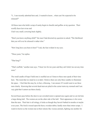 "I... I am recently admitted here and...I wanted to know... when can I be expected to be
released?"
All those men who hold a scrap of sanity begin to chuckle and guffaw at my question. Their
scruffy faces leer at me and
I feel very small, cowering back slightly.
"Don't you know anything child?" the man I had directed my question to asked, "The likelihood
that you will ever be released is rather slim."
"How long have you been in here?" I ask, the fear evident in my eyes.
"Three years," he replies.
"That long?"
"That's nuffink," another man says, "I been 'ere for ten years and they ain't lettin' me out any time
soon."
The small candle of hope I held onto is snuffed out as I listen to these men speak of their time
here. The room that we stand in is so dark. I believe there are only three candles to illuminate
the space. I feel that this may be, in fact, a blessing. I am unsure if I would want to see these
men clearly. Knowing that several dead men are piled in the corner turns my stomach and I am
very glad that I cannot see them clearly.
Several hours pass before the door to our crowded room is opened once again and we are led into
a large dining hall. The women are on the other side of the hall. Their appearance is far worse
than the men. Their hair is all stringy, it looks as though they haven't bathed in months or maybe
even years. The food is tossed upon the heavy wooden tables; hardly more than rotten scraps. I
watch in horror as the women tear at their rations like vicious animals, fighting one another for
 
