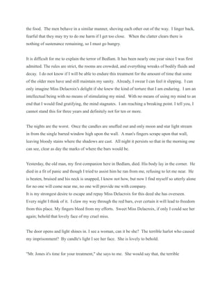 the food. The men behave in a similar manner, shoving each other out of the way. I linger back,
fearful that they may try to do me harm if I get too close. When the clatter clears there is
nothing of sustenance remaining, so I must go hungry.
It is difficult for me to explain the terror of Bedlam. It has been nearly one year since I was first
admitted. The rules are strict, the rooms are crowded, and everything wreaks of bodily fluids and
decay. I do not know if I will be able to endure this treatment for the amount of time that some
of the older men have and still maintain my sanity. Already, I swear I can feel it slipping. I can
only imagine Miss Delacroix's delight if she knew the kind of torture that I am enduring. I am an
intellectual being with no means of stimulating my mind. With no means of using my mind to an
end that I would find gratifying, the mind stagnates. I am reaching a breaking point. I tell you, I
cannot stand this for three years and definitely not for ten or more.
The nights are the worst. Once the candles are snuffed out and only moon and star light stream
in from the single barred window high upon the wall. A man's fingers scrape upon that wall,
leaving bloody stains where the shadows are cast. All night it persists so that in the morning one
can see, clear as day the marks of where the bars would be.
Yesterday, the old man, my first companion here in Bedlam, died. His body lay in the corner. He
died in a fit of panic and though I tried to assist him he ran from me, refusing to let me near. He
is beaten, bruised and his neck is snapped, I know not how, but now I find myself so utterly alone
for no one will come near me, no one will provide me with company.
It is my strongest desire to escape and repay Miss Delacroix for this deed she has overseen.
Every night I think of it. I claw my way through the red bars, ever certain it will lead to freedom
from this place. My fingers bleed from my efforts. Sweet Miss Delacroix, if only I could see her
again; behold that lovely face of my cruel miss.
The door opens and light shines in. I see a woman, can it be she? The terrible harlot who caused
my imprisonment? By candle's light I see her face. She is lovely to behold.
"Mr. Jones it's time for your treatment," she says to me. She would say that, the terrible
 