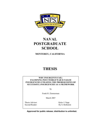 NAVAL
POSTGRADUATE
SCHOOL
MONTEREY, CALIFORNIA
THESIS
Approved for public release; distribution is unlimited.
WHY INSURGENTS FAIL:
EXAMINING POST-WORLD WAR II FAILED
INSURGENCIES UTILIZING THE PREREQUISITES OF
SUCCESSFUL INSURGENCIES AS A FRAMEWORK
by
Frank H. Zimmerman
March 2007
Thesis Advisor: Kalev I. Sepp
Second Reader: Hy S. Rothstein
 
