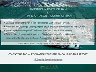 INVESTING IN PORTS OF IRAN
&
TRANSPORTATION INDUSTRY OF IRAN
✦ Extensive Insight of the Port of Iran Performance Over The Last 10 Years.
✦ Analysis of the Discharge, Loading, Import, Export and Transit Activities of the Ports Of Iran.
✦ Most Compressive analysis of The Iranian Ports and Transportation Industry.
✦ Foreign Laws, Contract and Scenarios to Obtain Terminals or Conduct Business.
✦ Insight of the Corridors and the Iranian Transportation Companies.
INFORMATION ON THIS REPORT IS UPDATED AS OF APRIL 2015.
CONTACT US TODAY IF YOU ARE INTERESTED IN ACQUIRING THIS REPORT
info@iranianlawyersofﬁce.com
 