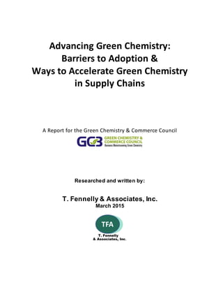 Advancing Green Chemistry:
Barriers to Adoption &
Ways to Accelerate Green Chemistry
in Supply Chains
A Report for the Green Chemistry & Commerce Council
Researched and written by:
T. Fennelly & Associates, Inc.
March 2015
 