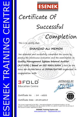 ESENEKTRAININGCENTRE
Certificate Of
Successful
Completion
This is to certify that,
SHAHZAD ALI MEMON
has attended and successfully completed the course by
passing the continuous evaluation and the examination on
Quality Management System Internal Auditor
(A17554) ( Based on ISO 9001:2008 ) Held on the
dates 20-21/02/2015 at DOHA/QATAR organized in
cooperation with
This course is approved by the IRCA - International Register of Certificated Auditors. For the
purpose of auditor certification with the number A17554. It is valid for 3 years from the end day of
the course for auditor registration to IRCA.
ESENEK Training Centre Ltd.
www.esenek.com – bilgi@esenek.com
Certificate No : 14 - 6221
Certificate Date : 24.04.2015
ESENEK
APPROVED BY
Halil Celik
General Man.
 