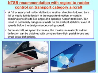 NTSB recommendation with regard to rudder control on transport category aircraft A full or nearly full rudder deflection in either direction followed by a full or nearly full deflection in the opposite direction, or certain combinations of side slip angle and opposite rudder deflection, can result in potentially dangerous loads on the vertical stabilizer even at speeds below the design manoeuvering speed. Some aircraft, as speed increases, the maximum available rudder deflection can be obtained with comparatively light pedal forces and small pedal deflections. 
