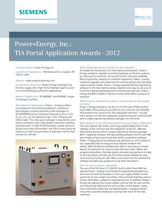 Power+Energy, Inc.:
TIA Portal Application Awards - 2012
What challenges led you to look at a new solution? 		
To enable the introduction of a new lower priced product, Power +
Energy needed to upgrade its existing hydrogen purification systems
by reducing the machines’ cost and by further improving reliability.
Most importantly, drawing on customer experience, Power + Energy
wanted to upgrade and modernize the controls systems that had been
used on earlier models. Power + Energy required that the engineering
software in the new machine design needed to be easy to use so as to
minimise engineering development time and training costs. Power +
Energy therefore looked to Siemens Factory Automation products for
solutions.
What Siemens automation products were chosen for this project
and why? 				
Power + Energy decided to use the S71214 PLC and TP700 Comfort
Panel HMIs.These products provided the cost, features and reliability
that proved to be a good fit for the redesigned machines. Critically
these devices can also be configured, programmed and commissioned
with a single engineering software package, the TIA Portal.
What features in the TIA Portal addressed your project challenges? 	
The main feature that Power and Energy stated helped them in the
redesign of this machine was the integration of the PLC, HMI and
Networking devices within a single engineering software package.
With integrated software, the tag handling between the PLC and HMI
was simple and less error prone than earlier competitive packages.
Power + Energy found the software was well laid out, and intuitive to
use, especially with the drag and drop features between the
editors. With the Device and Networks editor it was easy to connect
devices and get them to communicate with each other. Within the
programming editors, the Help system provided easy guidance to help
on all instructions, and the use of Function blocks allowed for easy
reuse and structuring of code. When commissioning the machine the
software provided easy guidance to any fault information.
How has your business improved? 					
The use of the TIA Portal, S71200 PLC and Comfort Panel HMI has
allowed Power + Energy to minimize the engineering development
time and cost and has resulted in a low cost, highly reliable control
system for its new ranges of purifiers. They estimate that they came in
at least 30% below budget for engineering time. In addition, Power +
Energy has reduced the control system costs by 50% for each purifier
and reduced the build time for each purifier control system. Lower
costs and shorter lead times are helping Power + Energy to attract
many new customers leading to a strong order book for the new
machines.
Company Name: Power+Energy, Inc.
Location of Application: 106 Railroad Drive, Ivyland, PA
18974-1449
Website: www.powerandenergy.com
Key Business Activities: Power+Energy Hydrogen Gas
Purifiers supply Ultra High Purity Hydrogen gas for point-
of-use and bulk gas purification applications.
Name of Application: PE 9000MZ and PE9000C ranges
of hydrogen purifiers
Description of Application: Power + Energy purifiers
use advanced micro-channel palladium membrane
technologies to purify industrial grade hydrogen to
99.9999999% purity. Individual impurities such as H2
O,
O2
, N2
, CH4
, etc are reduced to less than 100 parts-per-
trillion (ppt). This ultra-pure hydrogen is required by com-
panies involved in new, high growth industries including
manufacturers of Light Emitting Diodes, power semicon-
ductors and some photovoltaic and silicon semiconductor
products as well as by providers of hydrogen fuel for fuel
cell electric vehicles.
 