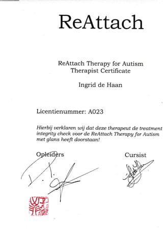 ReAttach
ReAttach Therapy for Autism
Therapist CertiÍïcate
Ingrid de Haan
Licentienummer: A023
Hierbij uerklaren wij dat deze therapeut de treatment
integrity check uoor de ReAttach Therapa for Autism
met glans heefi doorstaan!
Cursist
 