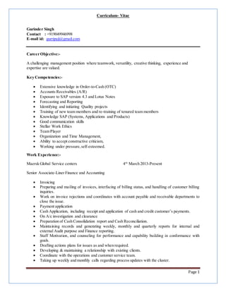Page 1
Curriculum- Vitae
Gurinder Singh
Contact : +919049946998
E-mail id: gurripaji@gmail.com
Career Objective:-
A challenging management position where teamwork, versatility, creative thinking, experience and
expertise are valued.
Key Competencies:-
 Extensive knowledge in Order-to-Cash (OTC)
 Accounts Receivables (A/R)
 Exposure to SAP version 4.3 and Lotus Notes
 Forecasting and Reporting
 Identifying and initiating Quality projects
 Training of new team members and re-training of tenured team members
 Knowledge SAP (Systems, Applications and Products)
 Good communication skills
 Stellar Work Ethics
 Team Player
 Organization and Time Management,
 Ability to accept constructive criticism,
 Working under pressure,self-esteemed.
Work Experience:-
Maersk Global Service centers 4th
March 2013-Present
Senior Associate-Liner Finance and Accounting
 Invoicing
 Preparing and mailing of invoices, interfacing of billing status, and handling of customer billing
inquiries.
 Work on invoice rejections and coordinates with account payable and receivable departments to
close the issue.
 Payment application
 Cash Application, including receipt and application of cash and credit customer’s payments.
 On A/c investigation and clearance
 Preparation of Cash Consolidation report and Cash Reconciliation.
 Maintaining records and generating weekly, monthly and quarterly reports for internal and
external Audit purpose and Finance reporting.
 Staff Motivation, and counseling for performance and capability building in conformance with
goals.
 Drafting actions plans for issues as and when required.
 Developing & maintaining a relationship with existing clients.
 Coordinate with the operations and customer service team.
 Taking up weekly and monthly calls regarding process updates with the cluster.
 
