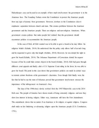 Adams-Wiley 10
Hickenlooper case can be used as an example of how much involvement the government is in the
American lives. The Founding Fathers wrote the Constitution to protect the American people
from any type of tyranny from government. However, nowhere in the Constitution does it
emphasize separation between church and state. This creates problems between the American
government and the American people. There are religious and non-religious Americans. When
government creates policies that make people feel violated then the government should
reconstruct policies to accommodate the American people.
In the case of Holt, all Holt wanted was to be able to grow a beard so he may follow his
religious beliefs (Schultz, 2014). He understood that the policy only allows half of an inch long
and he requested to grow only that length (Schultz, 2014). However, he was denied his right to
grow his beard (Schultz, 2014). The Arkansas Department of Corrections denied his request
because of fear he could hide certain objects in the beard (Schultz, 2014). Holt had gone through
different court appeals and finally after a U.S. Supreme Court ruling in his favor, he was able to
grow his beard. The point in this case shows that government policies are made in certain ways
to restrain certain freedoms at the government’s discretion. Even though Holt finally won, the
fact that he had to sue the state of Arkansas proved that government involvement stresses the
importance of the infringement on American’s lives.
The days of the 1940s have slowly evolved from the 1943 Minersville case to the 2014
Holt case. The people of America have shown trends of being extremely religious and now they
show less interest in having religion. Either way, Americans still have the First Amendment.
This amendment shows that no matter if an American is for religion or against religion, Congress
shall make no law hindering or advancing religion upon the American people (U.S. Constitution,
1791).
 