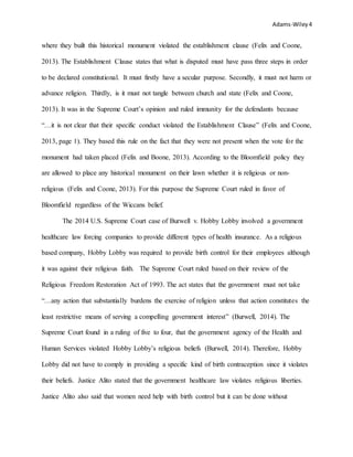 Adams-Wiley4
where they built this historical monument violated the establishment clause (Felix and Coone,
2013). The Establishment Clause states that what is disputed must have pass three steps in order
to be declared constitutional. It must firstly have a secular purpose. Secondly, it must not harm or
advance religion. Thirdly, is it must not tangle between church and state (Felix and Coone,
2013). It was in the Supreme Court’s opinion and ruled immunity for the defendants because
“…it is not clear that their specific conduct violated the Establishment Clause” (Felix and Coone,
2013, page 1). They based this rule on the fact that they were not present when the vote for the
monument had taken placed (Felix and Boone, 2013). According to the Bloomfield policy they
are allowed to place any historical monument on their lawn whether it is religious or non-
religious (Felix and Coone, 2013). For this purpose the Supreme Court ruled in favor of
Bloomfield regardless of the Wiccans belief.
The 2014 U.S. Supreme Court case of Burwell v. Hobby Lobby involved a government
healthcare law forcing companies to provide different types of health insurance. As a religious
based company, Hobby Lobby was required to provide birth control for their employees although
it was against their religious faith. The Supreme Court ruled based on their review of the
Religious Freedom Restoration Act of 1993. The act states that the government must not take
“…any action that substantially burdens the exercise of religion unless that action constitutes the
least restrictive means of serving a compelling government interest” (Burwell, 2014). The
Supreme Court found in a ruling of five to four, that the government agency of the Health and
Human Services violated Hobby Lobby’s religious beliefs (Burwell, 2014). Therefore, Hobby
Lobby did not have to comply in providing a specific kind of birth contraception since it violates
their beliefs. Justice Alito stated that the government healthcare law violates religious liberties.
Justice Alito also said that women need help with birth control but it can be done without
 