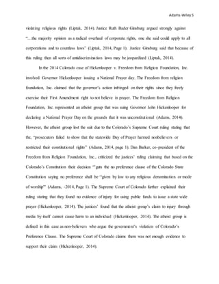 Adams-Wiley5
violating religious rights (Liptak, 2014). Justice Ruth Bader Ginsburg argued strongly against
“…the majority opinion as a radical overhaul of corporate rights, one she said could apply to all
corporations and to countless laws” (Liptak, 2014, Page 1). Justice Ginsburg said that because of
this ruling then all sorts of antidiscrimination laws may be jeopardized (Liptak, 2014).
In the 2014 Colorado case of Hickenlooper v. Freedom from Religion Foundation, Inc.
involved Governor Hickenlooper issuing a National Prayer day. The Freedom from religion
foundation, Inc. claimed that the governor’s action infringed on their rights since they freely
exercise their First Amendment right to not believe in prayer. The Freedom from Religion
Foundation, Inc. represented an atheist group that was suing Governor John Hickenlooper for
declaring a National Prayer Day on the grounds that it was unconstitutional (Adams, 2014).
However, the atheist group lost the suit due to the Colorado’s Supreme Court ruling stating that
the, “prosecutors failed to show that the statewide Day of Prayer harmed nonbelievers or
restricted their constitutional rights” (Adams, 2014, page 1). Dan Barker, co-president of the
Freedom from Religion Foundation, Inc., criticized the justices’ ruling claiming that based on the
Colorado’s Constitution their decision “’guts the no preference clause of the Colorado State
Constitution saying no preference shall be “'given by law to any religious denomination or mode
of worship'" (Adams, -2014, Page 1). The Supreme Court of Colorado further explained their
ruling stating that they found no evidence of injury for using public funds to issue a state wide
prayer (Hickenlooper, 2014). The justices’ found that the atheist group’s claim to injury through
media by itself cannot cause harm to an individual (Hickenlooper, 2014). The atheist group is
defined in this case as non-believers who argue the government’s violation of Colorado’s
Preference Clause. The Supreme Court of Colorado claims there was not enough evidence to
support their claim (Hickenlooper, 2014).
 