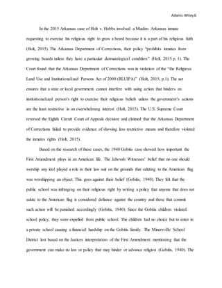 Adams-Wiley6
In the 2015 Arkansas case of Holt v. Hobbs involved a Muslim Arkansas inmate
requesting to exercise his religious right to grow a beard because it is a part of his religious faith
(Holt, 2015). The Arkansas Department of Corrections, their policy “prohibits inmates from
growing beards unless they have a particular dermatological condition” (Holt, 2015 p. 1). The
Court found that the Arkansas Department of Corrections was in violation of the “the Religious
Land Use and Institutionalized Persons Act of 2000 (RLUIPA)” (Holt, 2015, p.1). The act
ensures that a state or local government cannot interfere with using action that hinders an
institutionalized person’s right to exercise their religious beliefs unless the government’s actions
are the least restrictive in an overwhelming interest (Holt, 2015). The U.S. Supreme Court
reversed the Eighth Circuit Court of Appeals decision and claimed that the Arkansas Department
of Corrections failed to provide evidence of showing less restrictive means and therefore violated
the inmates rights (Holt, 2015).
Based on the research of these cases, the 1940 Gobitis case showed how important the
First Amendment plays in an American life. The Jehovah Witnesses’ belief that no one should
worship any idol played a role in their law suit on the grounds that saluting to the American flag
was worshipping an object. This goes against their belief (Gobitis, 1940). They felt that the
public school was infringing on their religious right by writing a policy that anyone that does not
salute to the American flag is considered defiance against the country and those that commit
such action will be punished accordingly (Gobitis, 1940). Since the Gobitis children violated
school policy, they were expelled from public school. The children had no choice but to enter in
a private school causing a financial hardship on the Gobitis family. The Minersville School
District lost based on the Justices interpretation of the First Amendment mentioning that the
government can make no law or policy that may hinder or advance religion (Gobitis, 1940). The
 