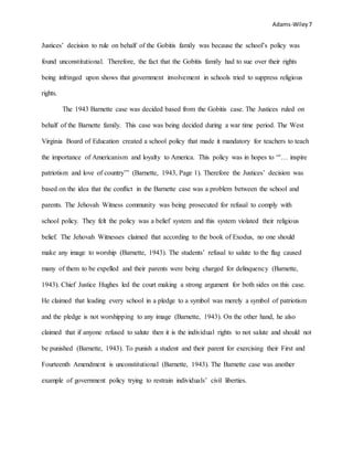 Adams-Wiley7
Justices’ decision to rule on behalf of the Gobitis family was because the school’s policy was
found unconstitutional. Therefore, the fact that the Gobitis family had to sue over their rights
being infringed upon shows that government involvement in schools tried to suppress religious
rights.
The 1943 Barnette case was decided based from the Gobitis case. The Justices ruled on
behalf of the Barnette family. This case was being decided during a war time period. The West
Virginia Board of Education created a school policy that made it mandatory for teachers to teach
the importance of Americanism and loyalty to America. This policy was in hopes to “’… inspire
patriotism and love of country’” (Barnette, 1943, Page 1). Therefore the Justices’ decision was
based on the idea that the conflict in the Barnette case was a problem between the school and
parents. The Jehovah Witness community was being prosecuted for refusal to comply with
school policy. They felt the policy was a belief system and this system violated their religious
belief. The Jehovah Witnesses claimed that according to the book of Exodus, no one should
make any image to worship (Barnette, 1943). The students’ refusal to salute to the flag caused
many of them to be expelled and their parents were being charged for delinquency (Barnette,
1943). Chief Justice Hughes led the court making a strong argument for both sides on this case.
He claimed that leading every school in a pledge to a symbol was merely a symbol of patriotism
and the pledge is not worshipping to any image (Barnette, 1943). On the other hand, he also
claimed that if anyone refused to salute then it is the individual rights to not salute and should not
be punished (Barnette, 1943). To punish a student and their parent for exercising their First and
Fourteenth Amendment is unconstitutional (Barnette, 1943). The Barnette case was another
example of government policy trying to restrain individuals’ civil liberties.
 