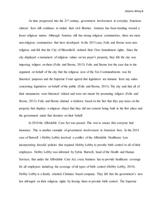 Adams-Wiley8
As time progressed into the 21st century, government involvement in everyday American
citizens’ lives still continues to violate their civil liberties. America has been trending toward a
lesser religious nation. Although America still has strong religious communities, there are more
non-religious communities that have developed. In the 2013 case, Felix and Boone were non-
religious and felt that the City of Bloomfield violated their First Amendment rights. Since the
city displayed a monument of religious values on tax payer’s property, they felt the city was
imposing religion on them (Felix and Boone, 2013). Felix and Boone lost the case due to the
argument on behalf of the city that the religious icon of the Ten Commandments was for
historical purposes and the Supreme Court agreed that legislators are immune from any suites
concerning legislation on behalf of the public (Felix and Boone, 2013). The city said that all of
their monuments were historical related and were not meant for promoting religion (Felix and
Boone, 2013). Felix and Boone claimed a violation based on the fact that they pay taxes on the
property that displays a religious object that they did not consent being built in the first place and
the government made that decision on their behalf.
In 2010 the Affordable Care Act was passed. This was to ensure that everyone had
insurance. This is another example of government involvement in American lives. In the 2014
case of Burwell v Hobby Lobby involved a conflict of the Affordable Healthcare Law
incorporating forceful policies that required Hobby Lobby to provide birth control to all of their
employees. Hobby Lobby was informed by Sylvia Burwell, head of the Health and Human
Services, that under the Affordable Care Act, every business has to provide healthcare coverage
for all employees including the coverage of all types of birth control (Hobby Lobby, 2014).
Hobby Lobby is a family oriented Christian based company. They felt that the government’s new
law infringed on their religious rights by forcing them to provide birth control. The Supreme
 