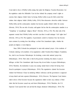 Adams-Wiley9
Court ruled in favor of Hobby Lobby stating that under the Religious Freedom Restoration Act
the regulations under the Affordable Care Act has violated the company owner’s rights to
exercise their religious beliefs freely by forcing Hobby Lobby to pay for birth control that
violates their religious beliefs (Hobby Lobby, 2014). Most discussion about the conflict between
Hobby lobby and the contraception mandate has become equally divided within the society
(Horwitz, 2014). The one side of society said against the law that the contraception mandate is as
“’trampling’ or ‘assault[ing]’ religious liberty” (Horwitz, 2014, p. 156). The other side of the
argument warned that if Hobby Lobby won their case then it would endanger “civil rights laws”
(Horwitz, 2014, p.156). The regularity of government control in American lives has become
more common by creating laws that infringe on their First Amendment rights, whether the
people are religious or non-religious.
Since 2004, Colorado has participated in state-wide national prayer. A few residents of
Colorado claiming to be members of an organization called Freedom from Religion Foundation,
Inc., tried to sue Governor Hickenlooper for declaring a state-wide national prayer day
(Hickenlooper, 2014). Their claim is that by the governor declaring the citizens to pray it
infringes on their First Amendment right because they do not believe in prayer (Hickenlooper,
2014). Therefore, the declaration to pray was causing mental harm to them for having been
forced to participate in prayer (Hickenlooper, 2014). The organization claimed the Governor
violated the Preference Clause by including biblical references and the government is supposed
to keep church and state separate (Hickenlooper, 2014). However, The Supreme Court Justices
ruled in favor of the Governor because the organization failed to show any evidence of their
claim that the Governor caused any such harm (Hickenlooper, 2014). Therefore, the U.S.
Supreme Court rejected their suit and had the charges dismissed (Hickenlooper, 2014). The
 